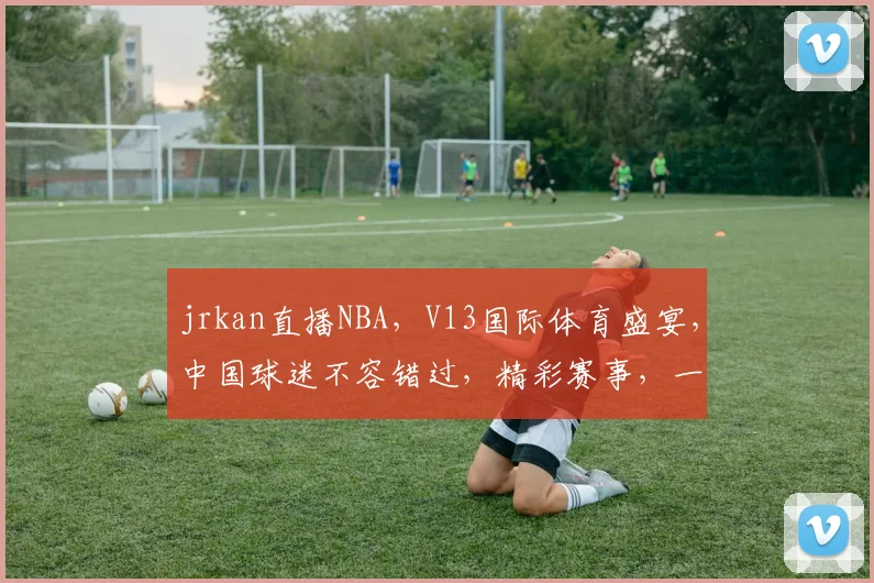 jrkan直播NBA，V13国际体育盛宴，中国球迷不容错过，精彩赛事，一网打尽，尽在掌握