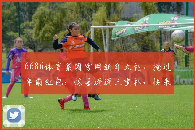 6686体育集团官网新年大礼，抢过年前红包，惊喜连连三重礼，快来参与