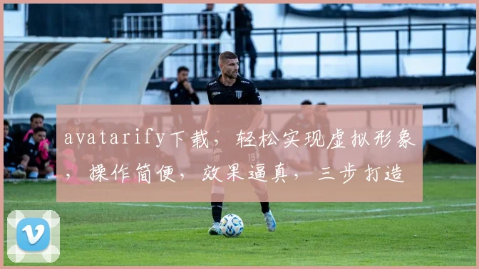 avatarify下载，轻松实现虚拟形象，操作简便，效果逼真，三步打造个性化虚拟形象，不容错过