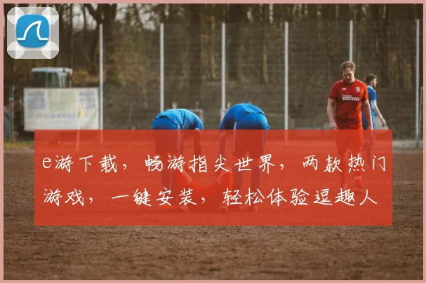 e游下载，畅游指尖世界，两款热门游戏，一键安装，轻松体验逗趣人生，尽在e游