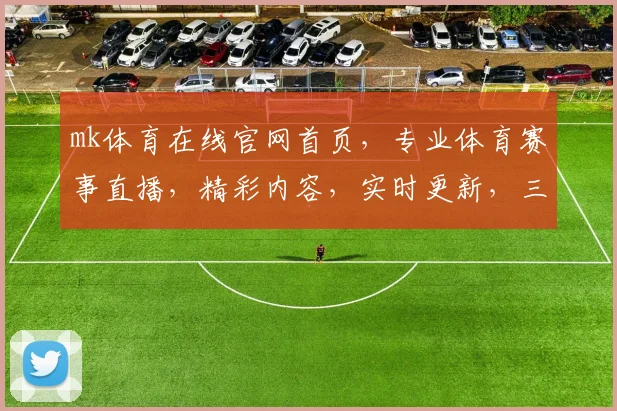mk体育在线官网首页，专业体育赛事直播，精彩内容，实时更新，三重福利等你来