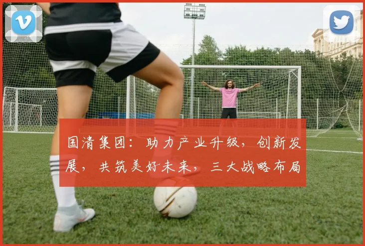 国清集团：助力产业升级，创新发展，共筑美好未来，三大战略布局，引领行业新风向
