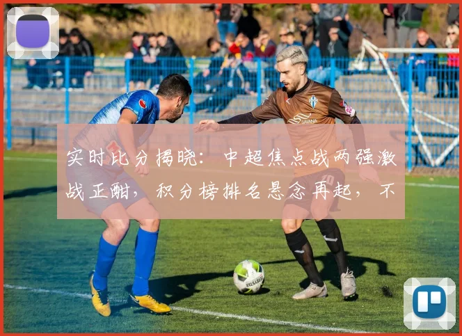 实时比分揭晓：中超焦点战两强激战正酣，积分榜排名悬念再起，不容错过